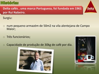 Delta cafés , uma marca Portuguesa, foi fundada em 1961
por Rui Nabeiro.
Surgiu:

o num pequeno armazém de 50m2 na vila alentejana de Campo
  Maior;

o Três funcionários;

o Capacidade de produção de 30kg de café por dia.
 