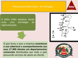 Presença da Delta Cafés : em Portugal….



A Delta Cafés adoptou desde
cedo uma estratégia de
regionalização.




 O que levou a que a empresa assentasse
 a sua cobertura e acompanhamento aos
 seus 17 000 clientes em departamentos
 comerciais distribuídos por todo o país
 possuindo serviços de apoio ao cliente.
 