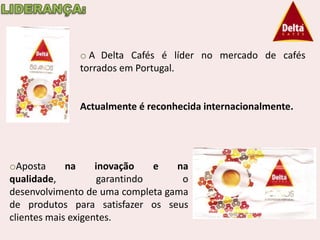 o A Delta Cafés é líder no mercado de cafés
              torrados em Portugal.


              Actualmente é reconhecida internacionalmente.




oAposta      na     inovação    e na
qualidade,           garantindo    o
desenvolvimento de uma completa gama
de produtos para satisfazer os seus
clientes mais exigentes.
 