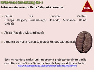 Actualmente, a marca Delta Cafés está presente:

o países            da           Europa           Central
  (França, Bélgica, Luxemburgo, Holanda, Alemanha, Reino
  Unido);

o África (Angola e Moçambique);

o América do Norte (Canadá, Estados Unidos da América).




  Esta marca desenvolve um importante projecto de dinamização
  da cultura do café em Timor na área da Responsabilidade Social.
            http://imagensdemarca.sapo.pt/dossier/detalhes.php?id=496
 