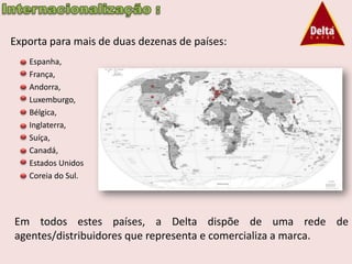 Exporta para mais de duas dezenas de países:
   Espanha,
   França,
   Andorra,
   Luxemburgo,
   Bélgica,
   Inglaterra,
   Suíça,
   Canadá,
   Estados Unidos
   Coreia do Sul.




Em todos estes países, a Delta dispõe de uma rede de
agentes/distribuidores que representa e comercializa a marca.
 