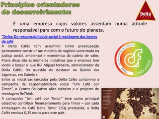 É uma empresa cujos valores assentam numa atitude
      responsável para com o futuro do planeta.
“Delta: Da responsabilidade social à reciclagem das borras
de café
A Delta Cafés tem assumido como preocupação
permanente construir um modelo de negócio sustentado na
justiça social, ambiental e económica da cadeia de valor.
Prova disso são as inúmeras iniciativas que a empresa tem
vindo a lançar e que Rui Miguel Nabeiro, administrador da
Delta Cafés, fez questão de destacar na Quinta das
Lágrimas, em Coimbra.
Entre as iniciativas lançadas pela Delta Cafés contam-se a
campanha de responsabilidade social “Um Café por
Timor”, o Centro Educativo Alice Nabeiro e o projecto de
reciclagem ReThink.
A campanha “Um café por Timor” teve como principal
objectivo contribuir financeiramente para Timor – por cada
embalagem de Café Delta Timor 250g produzida, a Delta
Cafés enviava 0,25 euros para este país.
.
 