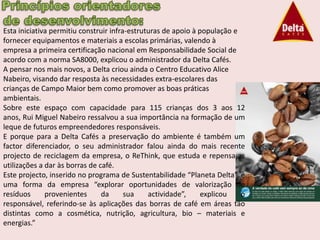 Esta iniciativa permitiu construir infra-estruturas de apoio à população e
fornecer equipamentos e materiais a escolas primárias, valendo à
empresa a primeira certificação nacional em Responsabilidade Social de
acordo com a norma SA8000, explicou o administrador da Delta Cafés.
A pensar nos mais novos, a Delta criou ainda o Centro Educativo Alice
Nabeiro, visando dar resposta às necessidades extra-escolares das
crianças de Campo Maior bem como promover as boas práticas
ambientais.
Sobre este espaço com capacidade para 115 crianças dos 3 aos 12
anos, Rui Miguel Nabeiro ressalvou a sua importância na formação de um
leque de futuros empreendedores responsáveis.
E porque para a Delta Cafés a preservação do ambiente é também um
factor diferenciador, o seu administrador falou ainda do mais recente
projecto de reciclagem da empresa, o ReThink, que estuda e repensa as
utilizações a dar às borras de café.
Este projecto, inserido no programa de Sustentabilidade “Planeta Delta”, é
uma forma da empresa “explorar oportunidades de valorização de
resíduos      provenientes      da      sua    actividade”,     explicou   o
responsável, referindo-se às aplicações das borras de café em áreas tão
distintas como a cosmética, nutrição, agricultura, bio – materiais e
energias.”
 