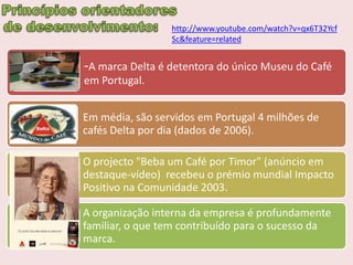 http://www.youtube.com/watch?v=qx6T32Ycf
                 Sc&feature=related


-A marca Delta é detentora do único Museu do Café
em Portugal.


Em média, são servidos em Portugal 4 milhões de
cafés Delta por dia (dados de 2006).

O projecto "Beba um Café por Timor" (anúncio em
destaque-vídeo) recebeu o prémio mundial Impacto
Positivo na Comunidade 2003.

A organização interna da empresa é profundamente
familiar, o que tem contribuído para o sucesso da
marca.
 