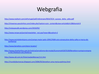 Webgrafia
http://www.realtech.com/wPortugal/pdf/referenzen/REALTECH_success_delta_cafes.pdf

http://chavenas-pacotinhos.com/index.php?option=com_content&view=article&id=20&Itemid=9

http://notasaocafe.wordpress.com/2010/05/

http://www.nerpor.pt/portal/newsletter_not.asp?new=6&codnot=2


http://www.portalalentejano.com/campo-maior-pelo-10%C2%BA-ano-consecutivo-delta-cafes-e-marca-de-
     confianca/

http://www.benetton.com/store-locator/

http://www.closetonline.com.br/noticia/jornalismo+de+moda/Economia%20/5528/Benetton+compra+empres
     a+t%C3%AAxtil+s%C3%A9rvia

http://www.sdr.com.br/HistoriasdasMarcas/111.htm

http://mundodasmarcas.blogspot.com/2006/05/benetton-uma-marca-polmica.html
 
