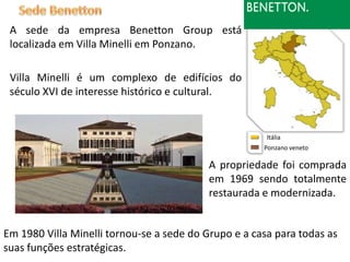 A sede da empresa Benetton Group está
 localizada em Villa Minelli em Ponzano.

 Villa Minelli é um complexo de edifícios do
 século XVI de interesse histórico e cultural.


                                                       Itália
                                                      Ponzano veneto

                                           A propriedade foi comprada
                                           em 1969 sendo totalmente
                                           restaurada e modernizada.


Em 1980 Villa Minelli tornou-se a sede do Grupo e a casa para todas as
suas funções estratégicas.
 