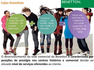 O desenvolvimento da rede comercial da Benetton é caracterizado por
posições de prestígio nos centros histórico e comercial devido ao
elevado nível de serviços oferecidos ao cliente.
 