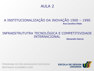 AULA 2 PROGRAMA DE PÓS-GRADUAÇÃO EM DESIGN MESTRADO ACADÊMICO 2009 A INSTITUCIONALIZAÇÃO DA INOVAÇÃO 1900 – 1990 INFRAESTRUTUTRA TECNOLÓGICA E COMPETITIVIDADE INTERNACIONAL Ana Carolina Vilela Alexandre Garcia 