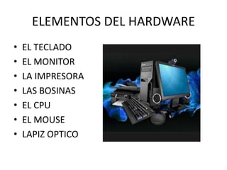 ELEMENTOS DEL HARDWARE
• EL TECLADO
• EL MONITOR
• LA IMPRESORA
• LAS BOSINAS
• EL CPU
• EL MOUSE
• LAPIZ OPTICO
 