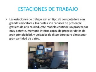 ESTACIONES DE TRABAJO
• Las estaciones de trabajo son un tipo de computadora con
grandes monitores, los cuales son capaces de presentar
gráficos de alta calidad, este modelo contiene un procesador
muy potente, memoria interna capaz de procesar datos de
gran complejidad, y unidades de disco duro para almacenar
gran cantidad de datos.
 