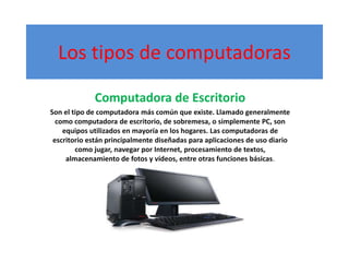 Los tipos de computadoras
Computadora de Escritorio
Son el tipo de computadora más común que existe. Llamado generalmente
como computadora de escritorio, de sobremesa, o simplemente PC, son
equipos utilizados en mayoría en los hogares. Las computadoras de
escritorio están principalmente diseñadas para aplicaciones de uso diario
como jugar, navegar por Internet, procesamiento de textos,
almacenamiento de fotos y vídeos, entre otras funciones básicas.
 