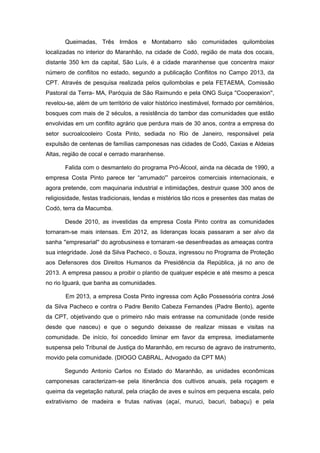 Queimadas, Três Irmãos e Montabarro são comunidades quilombolas localizadas no interior do Maranhão, na cidade de Codó, região de mata dos cocais, distante 350 km da capital, São Luís, é a cidade maranhense que concentra maior número de conflitos no estado, segundo a publicação Conflitos no Campo 2013, da CPT. Através de pesquisa realizada pelos quilombolas e pela FETAEMA, Comissão Pastoral da Terra- MA, Paróquia de São Raimundo e pela ONG Suiça ''Cooperaxion'', revelou-se, além de um território de valor histórico inestimável, formado por cemitérios, bosques com mais de 2 séculos, a resistência do tambor das comunidades que estão envolvidas em um conflito agrário que perdura mais de 30 anos, contra a empresa do setor sucroalcooleiro Costa Pinto, sediada no Rio de Janeiro, responsável pela expulsão de centenas de famílias camponesas nas cidades de Codó, Caxias e Aldeias Altas, região de cocal e cerrado maranhense. 
Falida com o desmantelo do programa Pró-Álcool, ainda na década de 1990, a empresa Costa Pinto parece ter “arrumado'” parceiros comerciais internacionais, e agora pretende, com maquinaria industrial e intimidações, destruir quase 300 anos de religiosidade, festas tradicionais, lendas e mistérios tão ricos e presentes das matas de Codó, terra da Macumba. 
Desde 2010, as investidas da empresa Costa Pinto contra as comunidades tornaram-se mais intensas. Em 2012, as lideranças locais passaram a ser alvo da sanha ''empresarial'' do agrobusiness e tornaram-se desenfreadas as ameaças contra sua integridade. José da Silva Pacheco, o Souza, ingressou no Programa de Proteção aos Defensores dos Direitos Humanos da Presidência da República, já no ano de 2013. A empresa passou a proibir o plantio de qualquer espécie e até mesmo a pesca no rio Iguará, que banha as comunidades. 
Em 2013, a empresa Costa Pinto ingressa com Ação Possessória contra José da Silva Pacheco e contra o Padre Benito Cabeza Fernandes (Padre Bento), agente da CPT, objetivando que o primeiro não mais entrasse na comunidade (onde reside desde que nasceu) e que o segundo deixasse de realizar missas e visitas na comunidade. De início, foi concedido liminar em favor da empresa, imediatamente suspensa pelo Tribunal de Justiça do Maranhão, em recurso de agravo de instrumento, movido pela comunidade. (DIOGO CABRAL, Advogado da CPT MA) 
Segundo Antonio Carlos no Estado do Maranhão, as unidades econômicas camponesas caracterizam-se pela itinerância dos cultivos anuais, pela roçagem e queima da vegetação natural, pela criação de aves e suínos em pequena escala, pelo extrativismo de madeira e frutas nativas (açaí, muruci, bacuri, babaçu) e pela  