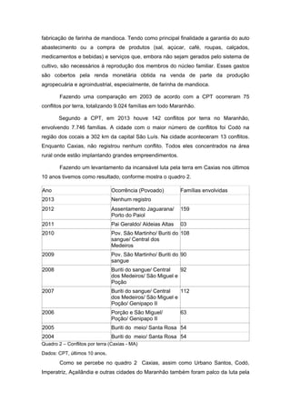 fabricação de farinha de mandioca. Tendo como principal finalidade a garantia do auto abastecimento ou a compra de produtos (sal, açúcar, café, roupas, calçados, medicamentos e bebidas) e serviços que, embora não sejam gerados pelo sistema de cultivo, são necessários à reprodução dos membros do núcleo familiar. Esses gastos são cobertos pela renda monetária obtida na venda de parte da produção agropecuária e agroindustrial, especialmente, de farinha de mandioca. 
Fazendo uma comparação em 2003 de acordo com a CPT ocorreram 75 conflitos por terra, totalizando 9.024 famílias em todo Maranhão. 
Segundo a CPT, em 2013 houve 142 conflitos por terra no Maranhão, envolvendo 7.746 famílias. A cidade com o maior número de conflitos foi Codó na região dos cocais a 302 km da capital São Luís. Na cidade aconteceram 13 conflitos. Enquanto Caxias, não registrou nenhum conflito. Todos eles concentrados na área rural onde estão implantando grandes empreendimentos. 
Fazendo um levantamento da incansável luta pela terra em Caxias nos últimos 10 anos tivemos como resultado, conforme mostra o quadro 2. Ano Ocorrência (Povoado) Famílias envolvidas 2013 Nenhum registro 2012 Assentamento Jaguarana/ Porto do Paiol 159 2011 Pai Geraldo/ Aldeias Altas 03 2010 Pov. São Martinho/ Buriti do sangue/ Central dos Medeiros 108 2009 Pov. São Martinho/ Buriti do sangue 90 2008 Buriti do sangue/ Central dos Medeiros/ São Miguel e Poção 92 2007 Buriti do sangue/ Central dos Medeiros/ São Miguel e Poção/ Genipapo II 112 2006 Porção e São Miguel/ Poção/ Genipapo II 63 2005 Buriti do meio/ Santa Rosa 54 2004 Buriti do meio/ Santa Rosa 54 
Quadro 2 – Conflitos por terra (Caxias - MA) 
Dados: CPT, últimos 10 anos. 
Como se percebe no quadro 2 Caxias, assim como Urbano Santos, Codó, Imperatriz, Açailândia e outras cidades do Maranhão também foram palco da luta pela  