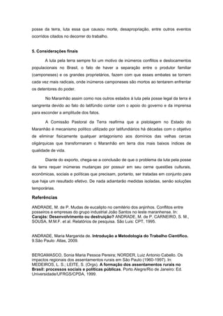 posse da terra, luta essa que causou morte, desapropriação, entre outros eventos ocorridos citados no decorrer do trabalho. 
5. Considerações finais 
A luta pela terra sempre foi um motivo de inúmeros conflitos e deslocamentos populacionais no Brasil, o fato de haver a separação entre o produtor familiar (camponeses) e os grandes proprietários, fazem com que esses embates se tornem cada vez mais radicais, onde inúmeros camponeses são mortos ao tentarem enfrentar os detentores do poder. 
No Maranhão assim como nos outros estados à luta pela posse legal da terra é sangrenta devido ao fato do latifúndio contar com o apoio do governo e da imprensa para esconder a amplitude dos fatos. 
A Comissão Pastoral da Terra reafirma que a pistolagem no Estado do Maranhão é mecanismo político utilizado por latifundiários há décadas com o objetivo de eliminar fisicamente qualquer antagonismo aos domínios das velhas cercas oligárquicas que transformaram o Maranhão em terra dos mais baixos índices de qualidade de vida. Diante do exporto, chega-se a conclusão de que o problema da luta pela posse da terra requer inúmeras mudanças por possuir em seu cerne questões culturais, econômicas, sociais e políticas que precisam, portanto, ser tratadas em conjunto para que haja um resultado efetivo. De nada adiantarão medidas isoladas, senão soluções temporárias. 
Referências 
ANDRADE, M. de P. Mudas de eucalipto no cemitério dos anjinhos. Conflitos entre posseiros e empresas do grupo industrial João Santos no leste maranhense. In: Carajás: Desenvolvimento ou destruição? ANDRADE, M. de P. CARNEIRO, S. M., SOUSA, M.M.F. et al. Relatórios de pesquisa. São Luis: CPT, 1995. 
ANDRADE, Maria Margarida de. Introdução a Metodologia do Trabalho Cientifico. 9.São Paulo: Atlas, 2009. 
BERGAMASCO, Sonia Maria Pessoa Pereira; NORDER, Luiz Antonio Cabello. Os impactos regionais dos assentamentos rurais em São Paulo (1960-1997). In: MEDEIROS, L. S.; LEITE, S. (Orgs). A formação dos assentamentos rurais no Brasil: processos sociais e políticas públicas. Porto Alegre/Rio de Janeiro: Ed. Universidade/UFRGS/CPDA, 1999. 
 