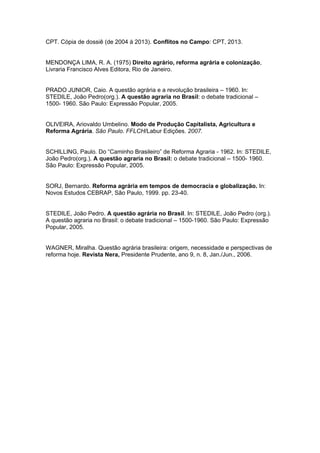 CPT. Cópia de dossiê (de 2004 à 2013). Conflitos no Campo: CPT, 2013. 
MENDONÇA LIMA, R. A. (1975) Direito agrário, reforma agrária e colonização, Livraria Francisco Alves Editora, Rio de Janeiro. 
PRADO JUNIOR, Caio. A questão agrária e a revolução brasileira – 1960. In: STEDILE, João Pedro(org.). A questão agraria no Brasil: o debate tradicional – 1500- 1960. São Paulo: Expressão Popular, 2005. 
OLIVEIRA, Ariovaldo Umbelino. Modo de Produção Capitalista, Agricultura e Reforma Agrária. São Paulo. FFLCH/Labur Edições. 2007. 
SCHILLING, Paulo. Do “Caminho Brasileiro” de Reforma Agraria - 1962. In: STEDILE, João Pedro(org.). A questão agraria no Brasil: o debate tradicional – 1500- 1960. São Paulo: Expressão Popular, 2005. 
SORJ, Bernardo. Reforma agrária em tempos de democracia e globalização. In: Novos Estudos CEBRAP, São Paulo, 1999. pp. 23-40. 
STEDILE, João Pedro. A questão agrária no Brasil. In: STEDILE, João Pedro (org.). A questão agraria no Brasil: o debate tradicional – 1500-1960. São Paulo: Expressão Popular, 2005. 
WAGNER, Miralha. Questão agrária brasileira: origem, necessidade e perspectivas de reforma hoje. Revista Nera, Presidente Prudente, ano 9, n. 8, Jan./Jun., 2006. 

