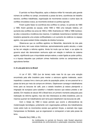 O período na Nova Republica, após a ditadura militar foi marcado pelo grande número de conflitos no campo, envolvendo a posse da terra, ocorrências de trabalho escravo, conflitos trabalhistas, organização de movimentos sociais e outros tipos de conflitos vinculados à seca, ao movimento sindical e à política agrícola. 
Foram quatro fases na ocorrência dos conflitos no campo, no período de 1985 a 1989, foram grandes as causas, entre 1990 e 1992 uma redução relativa, um aumento dos conflitos nos anos de 1993 a 1995, finalmente em 1996 a 1998 manteve- se alta e crescente a incidência dos mesmos. A realidade maranhense e também toda brasileira apresenta uma ampla conflitualidade e um aumento da violência no espaço agrário, nos quais existem fortes violações de direitos humanos. 
Observa-se que os conflitos agrários no Maranhão, decorrente da luta pela posse da terra, tem suas raízes históricas, aproximadamente quatro séculos, e nada se fez em relação a reforma agrária. Ainda há muito que se fazer, e as ações do governo atual não demonstram nenhuma ação em relação à melhoria do sistema agrário, significando que a impunidade sempre esteve, e estar ligada ao poder político, e a riqueza daqueles que praticam crimes hediondos contra os camponeses e/ou agricultores familiar. 
2. A Luta pela terra no Brasil 
A Lei nº 601, 1850 (Lei de terras) nada mais foi do que uma solução encontrada pela elite brasileira para manter a estrutura agrária inalterada, assim impedindo o acesso livre a terra por parte da população pobre, só era possível ter a posse da terra por meio da compra em dinheiro. Objetivavam conseguir trabalhadores livres para as lavouras de café, pois o estado brasileiro já estava planejando a imigração de europeus para substituir o trabalho escravo que estava prestes a ser abolido. Em meados do século XIX o Brasil teve um primeiro momento adequado para realização da reforma agrária, mas isto não interessava as elites brasileiras, pois os mesmos queriam ter trabalhadores sem terra para trabalharem nas lavouras de café. 
Com o Golpe de 1964 é nesse período que ocorre a efervescência da modernização tecnológica, juntamente com organizações políticas dos trabalhadores rurais sobre tudo os movimentos sociais que ganham forças, a exemplo das Ligas Camponesas no Nordeste, que se organizaram e começaram a lutar pela posse da terra. 
Ressalta Sorj (1986, p. 23), 
As mobilizações no período do Governo João Goulart adquiriram características de confrontamento e polarização crescentes, levando  