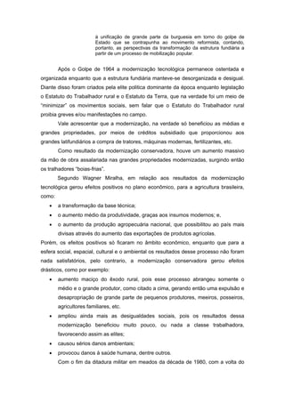 à unificação de grande parte da burguesia em torno do golpe de Estado que se contrapunha ao movimento reformista, contando, portanto, as perspectivas da transformação da estrutura fundiária a partir de um processo de mobilização popular. 
Após o Golpe de 1964 a modernização tecnológica permanece ostentada e organizada enquanto que a estrutura fundiária manteve-se desorganizada e desigual. Diante disso foram criados pela elite politica dominante da época enquanto legislação o Estatuto do Trabalhador rural e o Estatuto da Terra, que na verdade foi um meio de “minimizar” os movimentos sociais, sem falar que o Estatuto do Trabalhador rural proibia greves e/ou manifestações no campo. 
Vale acrescentar que a modernização, na verdade só beneficiou as médias e grandes propriedades, por meios de créditos subsidiado que proporcionou aos grandes latifundiários a compra de tratores, máquinas modernas, fertilizantes, etc. 
Como resultado da modernização conservadora, houve um aumento massivo da mão de obra assalariada nas grandes propriedades modernizadas, surgindo então os tralhadores “boias-frias”. 
Segundo Wagner Miralha, em relação aos resultados da modernização tecnológica gerou efeitos positivos no plano econômico, para a agricultura brasileira, como: 
 a transformação da base técnica; 
 o aumento médio da produtividade, graças aos insumos modernos; e, 
 o aumento da produção agropecuária nacional, que possibilitou ao país mais divisas através do aumento das exportações de produtos agrícolas. 
Porém, os efeitos positivos só ficaram no âmbito econômico, enquanto que para a esfera social, espacial, cultural e o ambiental os resultados desse processo não foram nada satisfatórios, pelo contrario, a modernização conservadora gerou efeitos drásticos, como por exemplo: 
 aumento maciço do êxodo rural, pois esse processo abrangeu somente o médio e o grande produtor, como citado a cima, gerando então uma expulsão e desapropriação de grande parte de pequenos produtores, meeiros, posseiros, agricultores familiares, etc. 
 ampliou ainda mais as desigualdades sociais, pois os resultados dessa modernização beneficiou muito pouco, ou nada a classe trabalhadora, favorecendo assim as elites; 
 causou sérios danos ambientais; 
 provocou danos à saúde humana, dentre outros. 
Com o fim da ditadura militar em meados da década de 1980, com a volta do  