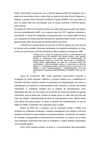 estado “democrático” pensava-se que a reforma agrária poderia ser realizada com a ajuda dos movimentos sociais, diante disso no governo de José Sarney chegou-se a elaborar o primeiro Plano Nacional da Reforma Agrária (PNRA), mas esse plano só ficou no papel nada fora concretizado, pois as forças contrárias à reforma agrária, eram maiores. 
Na década de 1990 os movimentos sociais que lutam pela posse da terra não ficaram pra trás, principalmente o MST com a ajuda e apoio da CPT, seguiram crescendo e aumentando o número de integrantes, conseguindo assim uma repercussão nacional com ocupações de várias fazendas improdutivas, passando assim a entrar na mídia e ganhar espaço além da boa parte da opinião pública a seu favor. 
O Brasil teve a oportunidade de promover a reforma agrária mais uma vez ela foi barrada pelos grandes interesses particulares dos grandes proprietários de terra, contudo no período que vai do fim da ditadura militar à meados da década de 1990, 
Configura-se a criação de obstáculos jurídicos e administrativos que apontavam para uma paralisia não apenas política, mais também jurídica e institucional dos programas de implementação de assentamentos rurais que, ainda que muito lenta e parcialmente, vinham sendo implementados nos anos 80. O Governo Collor deu continuidade a esta paralisação política e institucional da reforma agrária. […] a legislação agrária, sobretudo após a constituinte, a Lei Agrária e suas complementações e regulamentações, tornou-se contraditória e complicada (BERGAMASCO; NORDER, 2003, pp. 33- 34). 
Assim os movimentos MST foram ganhando repercussões nacionais e ocupações de várias fazendas, estimulou o governo federal com a presidência de Fernando Henrique Cardoso acelerar os processos de desapropriação de terras e a intensificação de implantar os assentamentos rurais, elevando o número de famílias assentadas. É importante ressaltar que os projetos de assentamentos rurais implantados até hoje, em sua maioria, só ocorreram em virtude da pressão dos grupos minoritários, pois se fosse pela vontade do estado pouco ou nada tinha sido feito até hoje com relação a desapropriação de terras de assentamentos rurais. Mesmo sendo uma vitória para estes grupos, é visível a carência nos assentamentos no que se refere ao crédito, à extensão rural, educação, lazer e saúde. 
Apartir de 2003 com o Governo Lula foi necessário avaliar o PNRA uma proposta que viabilizava mudanças e medidas interessantes com relação a estrutura fundiária reinclusão de várias famílias no processo produtivo, constituindo uma política de combate à desigualdade e desenvolvimento econômico, no entanto vai se exigir uma integração interinstitucional entre os ministérios e órgãos federais relacionados com a questão agrária. 
Outro ponto bastante positivo no plano é o reconhecimento das diversidades  