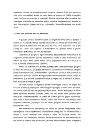 regionais e culturais e a desigualdade entre homem e mulher no Brasil, pois temos um país muito heterogêneo. Apesar de vários aspectos positivos do PNRA há também vários métodos que impedem a realização de uma verdadeira reforma agrária que seja capaz de transformar a estrutura agrária brasileira, desconcentrando a posse da terra dinamizando o espaço rural e proporcionando o desenvolvimento de uma ampla forma. 
3. A luta pela posse da terra no Maranhão 
A questão fundiária maranhense tem sua origem na forma como se distribui o acesso aos recursos fundiários, estando relacionados a políticas governamentais que vem se desenvolvendo desde final dos anos de 1970, sendo acentuada com a “Lei Sarney de Terras” que objetivou a transferência de grandes terras a grupos empresariais do Nordeste e Centro-Sul do Brasil. 
Desta forma é que grupos agroempresariais dos Estados de Pernambuco e de Alagoas se sentem atraídos para se instalarem na região do Leste maranhense, nas cidades de Aldeias Altas, Coelho Neto e Caxias, especificamente na área em que se situa atualmente o Assentamento Caxirimbu. 
Assim, é a partir dos anos de 1980, quando ocorre a efervescência da grilagem de terras no Maranhão, que podem ser notados os maiores movimentos de luta pela posse da terra em Caxias. As terras férteis e providas de pastos de boa qualidade da área rural do município são alvo de negociações com empresários rurais do Estado de Pernambuco que instalam fazendas/empresas na região para o plantio de eucalipto, cana-de-açúcar e criação de gado. 
Em 1989, quando se registrava grande concentração fundiária na Região dos Cocais e a massiva presença de latifúndios por exploração, ocorrem oferta de terras, que se dão, mais por meio de apropriação fraudulenta, através do mercado de terras como argumenta Maristela Andrade (1995). De fato, terras foram vendidas pelo Instituto de Terras Maranhense – ITERMA, em favor de grandes grupos econômicos, com vistas a desenvolvimento do Estado, porém, sem levar em consideração seus ocupantes anteriores, populações que há várias gerações moravam, cultivavam e trabalhavam a terra. 
Em decorrência da concentração de terra e da luta dos camponeses contra este regime é comum no Maranhão famílias serem perseguidos por pistoleiros onde a maioria é exilada deixando suas famílias a mercê de próximas vitimas. Aos camponeses sem perspectivas concretas de sobrevivência não lhe resta alternativa do que resistir a violência dos latifundiários, já houve varias mortes e tanto a imprensa  