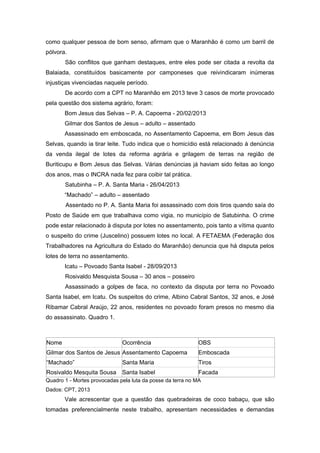 como qualquer pessoa de bom senso, afirmam que o Maranhão é como um barril de pólvora. 
São conflitos que ganham destaques, entre eles pode ser citada a revolta da Balaiada, constituídos basicamente por camponeses que reivindicaram inúmeras injustiças vivenciadas naquele período. 
De acordo com a CPT no Maranhão em 2013 teve 3 casos de morte provocado pela questão dos sistema agrário, foram: 
Bom Jesus das Selvas – P. A. Capoema - 20/02/2013 
Gilmar dos Santos de Jesus – adulto – assentado 
Assassinado em emboscada, no Assentamento Capoema, em Bom Jesus das Selvas, quando ia tirar leite. Tudo indica que o homicídio está relacionado à denúncia da venda ilegal de lotes da reforma agrária e grilagem de terras na região de Buriticupu e Bom Jesus das Selvas. Várias denúncias já haviam sido feitas ao longo dos anos, mas o INCRA nada fez para coibir tal prática. 
Satubinha – P. A. Santa Maria - 26/04/2013 
“Machado” – adulto – assentado 
Assentado no P. A. Santa Maria foi assassinado com dois tiros quando saía do Posto de Saúde em que trabalhava como vigia, no município de Satubinha. O crime pode estar relacionado à disputa por lotes no assentamento, pois tanto a vítima quanto o suspeito do crime (Juscelino) possuem lotes no local. A FETAEMA (Federação dos Trabalhadores na Agricultura do Estado do Maranhão) denuncia que há disputa pelos lotes de terra no assentamento. 
Icatu – Povoado Santa Isabel - 28/09/2013 
Rosivaldo Mesquista Sousa – 30 anos – posseiro 
Assassinado a golpes de faca, no contexto da disputa por terra no Povoado Santa Isabel, em Icatu. Os suspeitos do crime, Albino Cabral Santos, 32 anos, e José Ribamar Cabral Araújo, 22 anos, residentes no povoado foram presos no mesmo dia do assassinato. Quadro 1. 
Nome Ocorrência OBS Gilmar dos Santos de Jesus Assentamento Capoema Emboscada “Machado” Santa Maria Tiros Rosivaldo Mesquita Sousa Santa Isabel Facada 
Quadro 1 - Mortes provocadas pela luta da posse da terra no MA 
Dados: CPT, 2013 
Vale acrescentar que a questão das quebradeiras de coco babaçu, que são tomadas preferencialmente neste trabalho, apresentam necessidades e demandas  