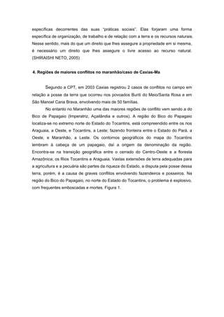 específicas decorrentes das suas “práticas sociais”. Elas forjaram uma forma específica de organização, de trabalho e de relação com a terra e os recursos naturais. Nesse sentido, mais do que um direito que lhes assegure a propriedade em si mesma, é necessário um direito que lhes assegure o livre acesso ao recurso natural. (SHIRAISHI NETO, 2005) 
4. Regiões de maiores conflitos no maranhão/caso de Caxias-Ma 
Segundo a CPT, em 2003 Caxias registrou 2 casos de conflitos no campo em relação a posse da terra que ocorreu nos povoados Buriti do Meio/Santa Rosa e em São Manoel Cana Brava, envolvendo mais de 50 famílias. 
No entanto no Maranhão uma das maiores regiões de conflito vem sendo a do Bico de Papagaio (Imperatriz, Açailândia e outros). A região do Bico do Papagaio localiza-se no extremo norte do Estado do Tocantins, está compreendido entre os rios Araguaia, a Oeste, e Tocantins, a Leste; fazendo fronteira entre o Estado do Pará, a Oeste, e Maranhão, a Leste. Os contornos geográficos do mapa do Tocantins lembram à cabeça de um papagaio, daí a origem da denominação da região. Encontra-se na transição geográfica entre o cerrado do Centro-Oeste e a floresta Amazônica; os Rios Tocantins e Araguaia. Vastas extensões de terra adequadas para a agricultura e a pecuária são partes da riqueza do Estado, a disputa pela posse dessa terra, porém, é a causa de graves conflitos envolvendo fazendeiros e posseiros. Na região do Bico do Papagaio, no norte do Estado do Tocantins, o problema é explosivo, com frequentes emboscadas e mortes. Figura 1. 
 