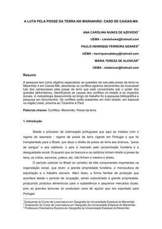 A LUTA PELA POSSE DA TERRA NO MARANHÃO: CASO DE CAXIAS-MA 
ANA CAROLINA NUNES DE AZEVEDO1 UEMA - careishows@hotmail.com 
PAULO HENRIQUE FERREIRA SOARES2 UEMA - henriquerudeboy@hotmail.com 
MARIA TEREZA DE ALENCAR3 UEMA - mtalencar@hotmail.com Resumo A pesquisa tem como objetivo espacializar as questões da luta pela posse da terra no Maranhão e em Caxias-MA, abordando os conflitos agrários decorrentes da incansável luta dos camponeses pela posse da terra que está concentrada sob o poder dos grandes latifundiários, identificando as causas dos conflitos no estado e os impactos sociais. A metodologia desenvolvida ao longo do trabalho foi à pesquisa bibliográfica e pesquisa em documentos. Os conflitos estão presentes em todo estado, em especial na região Leste, próxima ao Tocantins e Pará. Palavras chaves: Conflitos. Maranhão. Posse da terra. 1. Introdução Desde o processo de colonização portuguesa que aqui se instalou com o regime de sesmaria - regime de posse da terra vigente em Portugal e que foi transplantado para o Brasil, que dava o direito da posse de terra aos brancos, “puros de sangue” e aos católicos, o país é marcado pela concentração fundiária e a desigualdade social. Enquanto que os brancos e os católicos tinham direito a posse da terra, os índios, escravos, judeus, etc. não tinham o mesmo o direito. 
O período colonial no Brasil se constitui de três componentes importantes na organização social, que eram: a grande propriedade fundiária, a monocultura de exportação e o trabalho escravo. Além disso, a forma familiar de produção que acontece desde o período de ocupação, sendo subordinada à grande propriedade, produzindo produtos alimentícios para a subsistência e pequenos mercados locais, pois as grandes lavouras só produziam cana de açúcar que era exportado para Portugal. 
1Graduanda do Curso de Licenciatura em Geografia da Universidade Estadual do Maranhão 2 Graduando do Curso de Licenciatura em Geografia da Universidade Estadual do Maranhão 
3 Professora Orientadora Doutora em Geografia da Universidade Estadual do Maranhão  