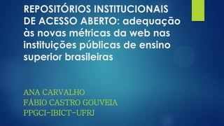 REPOSITÓRIOS INSTITUCIONAIS
DE ACESSO ABERTO: adequação
às novas métricas da web nas
instituições públicas de ensino
superior brasileiras
ANA CARVALHO
FÁBIO CASTRO GOUVEIA
PPGCI-IBICT-UFRJ
 