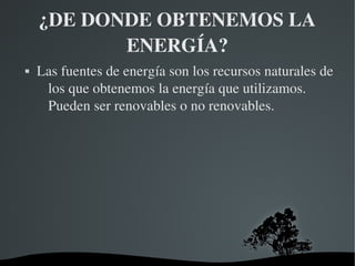 ¿DE DONDE OBTENEMOS LA 
           ENERGÍA?
   Las fuentes de energía son los recursos naturales de 
     los que obtenemos la energía que utilizamos. 
     Pueden ser renovables o no renovables.




                       
 