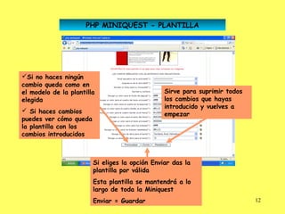 PHP MINIQUEST - PLANTILLA




Si no haces ningún
cambio queda como en
el modelo de la plantilla                       Sirve para suprimir todos
elegida                                         los cambios que hayas
                                                introducido y vuelves a
 Si haces cambios
                                                empezar
puedes ver cómo queda
la plantilla con los
cambios introducidos



                        Si eliges la opción Enviar das la
                        plantilla por válida
                        Esta plantilla se mantendrá a lo
                        largo de toda la Miniquest
                        Enviar = Guardar                                    12
 
