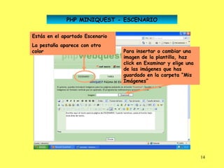PHP MINIQUEST - ESCENARIO

Estás en el apartado Escenario
La pestaña aparece con otro
color                            Para insertar o cambiar una
                                 imagen de la plantilla, haz
                                 click en Examinar y elige una
                                 de las imágenes que has
                                 guardado en la carpeta “Mis
                                 Imágenes”




                                                                 14
 
