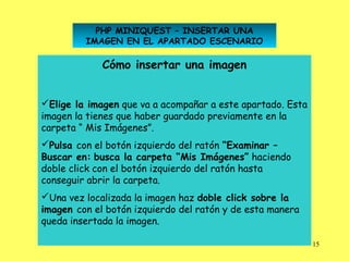 PHP MINIQUEST – INSERTAR UNA
         IMAGEN EN EL APARTADO ESCENARIO

             Cómo insertar una imagen


Elige la imagen que va a acompañar a este apartado. Esta
imagen la tienes que haber guardado previamente en la
carpeta “ Mis Imágenes”.
Pulsa con el botón izquierdo del ratón “Examinar –
Buscar en: busca la carpeta “Mis Imágenes” haciendo
doble click con el botón izquierdo del ratón hasta
conseguir abrir la carpeta.
Una vez localizada la imagen haz doble click sobre la
imagen con el botón izquierdo del ratón y de esta manera
queda insertada la imagen.

                                                            15
 