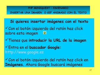 PHP MINIQUEST – ESCENARIO
  INSERTAR UNA IMAGEN O GIF ANIMADO CON EL TEXTO


  Si quieres insertar imágenes con el texto
Con el botón izquierdo del ratón haz click
sobre esta imagen
Tienes que introducir la URL de la imagen
Entra en el buscador Google:
http://www.google.es
Con el botón izquierdo del ratón haz click en
Imágenes. Ahora Google buscará imágenes
                                                   17
 