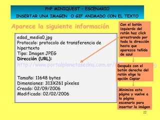 PHP MINIQUEST – ESCENARIO
 INSERTAR UNA IMAGEN O GIF ANIMADO CON EL TEXTO

Aparece la siguiente información                                              Con el botón
                                                                              izquierdo del
                                                                              ratón haz click
 edad_media0.jpg                                                              arrastrando por
 Protocolo: protocolo de transferencia de                                     toda la dirección
                                                                              hasta que
 hipertexto                                                                   aparezca teñida
 Tipo: Imagen JPEG                                                            de azul
 Dirección (URL):
 http://www.portalplanetasedna.com.ar/edad_media0.jpg
     Dirección (URL): http://www.portalplanetasedna.com.ar/edad_media0.jpg
                                       Después con el
                                                                             botón derecho del
                                                                             ratón elige la
 Tamaño: 11648 bytes                                                         opción Copiar
 Dimensiones: 313X261 píxeles
 Creado: 02/09/2006                                                          Minimiza esta
 Modificado: 02/02/2006                                                      página y vuelve a
                                                                             la página
                                                                             escenario para
                                                                             insertar la imágen
                                                                                           22
 