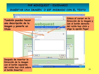 PHP MINIQUEST – ESCENARIO
     INSERTAR UNA IMAGEN O GIF ANIMADO CON EL TEXTO


                                              Coloca el cursor en la
También puedes hacer                          Dirección de la imagen y
una descripción de la                         con el botón derecho
imagen y ponerle un                           del ratón haz click y
título                                        elige la opción Pegar




Después de insertar la
Dirección de la imagen
con el botón izquierdo
del ratón haz click sobre
el botón Insertar                                                24
 