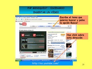 PHP MINIQUEST – ESCENARIO
   INSERTAR UN VÍDEO

                            Escribe el tema que
                            quieres buscar y pulsa
                            la opción Buscar




                                  Haz click sobre
                                  esta dirección




   http://es.youtube.com/                      25
 
