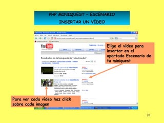 PHP MINIQUEST – ESCENARIO
                       INSERTAR UN VÍDEO




                                           Elige el vídeo para
                                           insertar en el
                                           apartado Escenario de
                                           tu miniquest




Para ver cada vídeo haz click
sobre cada imagen

                                                             26
 