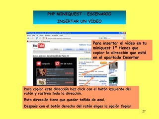 PHP MINIQUEST – ESCENARIO
                   INSERTAR UN VÍDEO




                                        Para insertar el vídeo en tu
                                        miniquest 1º tienes que
                                        copiar la dirección que está
                                        en el apartado Insertar




Para copiar esta dirección haz click con el botón izquierdo del
ratón y rastrea toda la dirección.
Esta dirección tiene que quedar teñida de azul.
Después con el botón derecho del ratón eliges la opción Copiar
                                                                  27
 