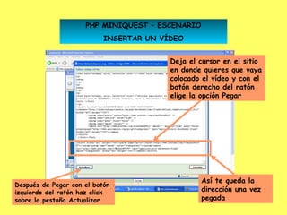 PHP MINIQUEST – ESCENARIO
                           INSERTAR UN VÍDEO


                                         Deja el cursor en el sitio
                                         en donde quieres que vaya
                                         colocado el vídeo y con el
                                         botón derecho del ratón
                                         elige la opción Pegar




                                                 Así te queda la
Después de Pegar con el botón
izquierdo del ratón haz click                    dirección una vez
sobre la pestaña Actualizar                      pegada          29
 