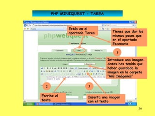 PHP MINIQUEST - TAREA


             Estás en el
             apartado Tarea         Tienes que dar los
                                    mismos pasos que
                                    en el apartado
                                    Escenario

                                      1

                                 Introduce una imagen.
                                 Antes has tenido que
                                 haber guardado la
                                 imagen en la carpeta
                                 “Mis Imágenes”

  2                    3

Escribe el             Inserta una imagen
texto                  con el texto

                                                   36
 