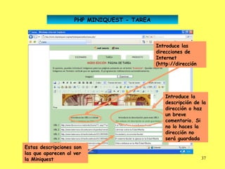 PHP MINIQUEST - TAREA



                                            Introduce las
                                            direcciones de
                                            Internet
                                            (http://dirección




                                               Introduce la
                                               descripción de la
                                               dirección o haz
                                               un breve
                                               comentario. Si
                                               no lo haces la
                                               dirección no
                                               será guardada
Estas descripciones son
las que aparecen al ver
la Miniquest                                                    37
 