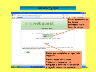 PHP MINIQUEST



                           Estos apartados ya
                           los tienes
                           guardados en la
                           base de datos




     Queda por completar el apartado
     Producto
     Puedes hacer click sobre
     Producto y completar tu
     miniquest o salir de la aplicación
     y dejarlo para otro momento           40
 