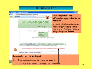PHP MINIQUEST


                                          Has completado los
                                   1      diferentes apartados de tu
                                          Miniquest.
                                          A partir de ahora si quieres
                                          hacer algún cambio tienes
                                          que ir a la página principal y
                                          elegir la opción Editar




 2
Para poder ver tu Miniquest
1.   Ir al menú principal por menú de usuario
2.   Hacer un click sobre la dirección de internet                         46
 