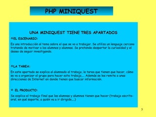 PHP MINIQUEST


             UNA MINIQUEST TIENE TRES APARTADOS
EL ESCENARIO:
Es una introducción al tema sobre el que se va a trabajar. Se utiliza un lenguaje cercano
tratando de motivar a los alumnos y alumnas. Se pretende despertar la curiosidad y el
deseo de seguir investigando.



LA TAREA:
En este apartado se explica al alumnado el trabajo, la tarea que tienen que hacer, cómo
se va a organizar el grupo para hacer este trabajo,... Además se les remite a unas
direcciones de Internet en donde tienen que buscar información.
 
  EL PRODUCTO:
Se explica el trabajo final que las alumnas y alumnos tienen que hacer (trabajo escrito-
oral, en qué soporte, a quién va a ir dirigido,...)


                                                                                            5
 