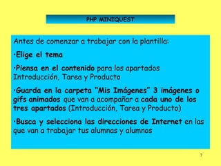 PHP MINIQUEST



Antes de comenzar a trabajar con la plantilla:
•Elige el tema
•Piensa en el contenido para los apartados
Introducción, Tarea y Producto
•Guarda en la carpeta “Mis Imágenes” 3 imágenes o
gifs animados que van a acompañar a cada uno de los
tres apartados (Introducción, Tarea y Producto)
•Busca y selecciona las direcciones de Internet en las
que van a trabajar tus alumnas y alumnos


                                                      7
 