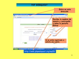 PHP WEBQUEST

                                      Entra en esta
                                        dirección



                              Escribe tu nombre de
                              usuario y contraseña
                              y pulsa la pestaña
                              Entrar




                     Si no estás registrado-a
                     solicita una cuenta




http://www.phpwebquest.org/wq25/

                                                      8
 
