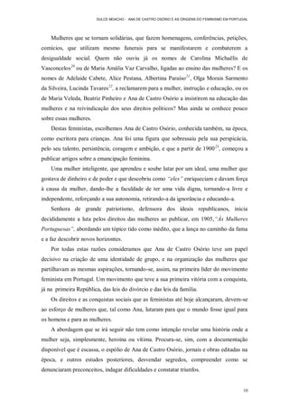 DULCE MOACHO - ANA DE CASTRO OSÓRIO E AS ORIGENS DO FEMINISMO EM PORTUGAL




    Mulheres que se tornam solidárias, que fazem homenagens, conferências, petições,
comícios, que utilizam mesmo funerais para se manifestarem e combaterem a
desigualdade social. Quem não ouviu já os nomes de Carolina Michaëlis de
Vasconcelos20 ou de Maria Amália Vaz Carvalho, ligadas ao ensino das mulheres? E os
nomes de Adelaide Cabete, Alice Pestana, Albertina Paraíso 21, Olga Morais Sarmento
da Silveira, Lucinda Tavares22, a reclamarem para a mulher, instrução e educação, ou os
de Maria Veleda, Beatriz Pinheiro e Ana de Castro Osório a insistirem na educação das
mulheres e na reivindicação dos seus direitos políticos? Mas ainda se conhece pouco
sobre essas mulheres.
    Destas feministas, escolhemos Ana de Castro Osório, conhecida também, na época,
como escritora para crianças. Ana foi uma figura que sobressaiu pela sua perspicácia,
pelo seu talento, persistência, coragem e ambição, e que a partir de 1900 23, começou a
publicar artigos sobre a emancipação feminina.
    Uma mulher inteligente, que aprendeu e soube lutar por um ideal, uma mulher que
gostava de dinheiro e de poder e que descobriu como “eles” enriqueciam e davam força
à causa da mulher, dando-lhe a faculdade de ter uma vida digna, tornando-a livre e
independente, reforçando a sua autonomia, retirando-a da ignorância e educando-a.
    Senhora de grande patriotismo, defensora dos ideais republicanos, inicia
decididamente a luta pelos direitos das mulheres ao publicar, em 1905,“Às Mulheres
Portuguesas”, abordando um tópico tido como inédito, que a lança no caminho da fama
e a faz descobrir novos horizontes.
    Por todas estas razões consideramos que Ana de Castro Osório teve um papel
decisivo na criação de uma identidade de grupo, e na organização das mulheres que
partilhavam as mesmas aspirações, tornando-se, assim, na primeira líder do movimento
feminista em Portugal. Um movimento que teve a sua primeira vitória com a conquista,
já na primeira República, das leis do divórcio e das leis da família.
    Os direitos e as conquistas sociais que as feministas até hoje alcançaram, devem-se
ao esforço de mulheres que, tal como Ana, lutaram para que o mundo fosse igual para
os homens e para as mulheres.
    A abordagem que se irá seguir não tem como intenção revelar uma história onde a
mulher seja, simplesmente, heroína ou vítima. Procura-se, sim, com a documentação
disponível que é escassa, o espólio de Ana de Castro Osório, jornais e obras editadas na
época, e outros estudos posteriores, desvendar segredos, compreender como se
denunciaram preconceitos, indagar dificuldades e constatar triunfos.


                                                                                              10
 