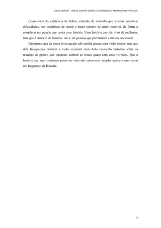 DULCE MOACHO - ANA DE CASTRO OSÓRIO E AS ORIGENS DO FEMINISMO EM PORTUGAL




   Conscientes da existência de falhas, sabendo de antemão que iríamos encontrar
dificuldades, não desistimos de reunir o maior número de dados possível, de forma a
completar um puzzle que conta uma história. Uma história que não é só de mulheres,
mas que é também de homens, isto é, de pessoas que partilharam a mesma sociedade.
   Desejamos que da nossa investigação não resulte apenas uma visão pessoal mas que
dela transpareça também a visão existente num dado momento histórico sobre as
relações de género que tentámos subtrair às fontes quase cem anos volvidos. Que a
história que aqui contamos possa ser vista não como uma simples quimera mas como
um fragmento da História.




                                                                                            11
 