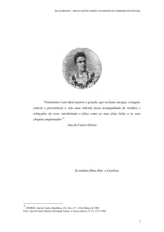 DULCE MOACHO - ANA DE CASTRO OSÓRIO E AS ORIGENS DO FEMINISMO EM PORTUGAL




                  “Feminismo é um ideal austero e grande, que reclama energia, coragem,
         ciência e persistência e, não uma ridícula farsa acompanhada de risinhos e
         rebuçados de ovos, mirabolante e falsa como as suas jóias belas e os seus
         chapéus emplumados”1
                                          Ana de Castro Osório




                                                 Às minhas filhas Rita e Carolina




1
  OSÓRIO, Ana de Castro, República, Por Alto, nº 1, 19 de Março de 1908
Foto: Ana de Castro Osório, Sociedade Futura, A Nossa Galeria, nº 13, 15/11/1902



                                                                                                     2
 