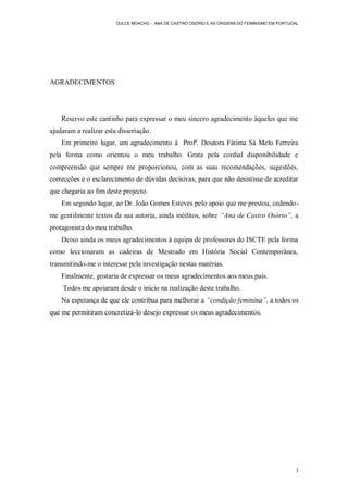 DULCE MOACHO - ANA DE CASTRO OSÓRIO E AS ORIGENS DO FEMINISMO EM PORTUGAL




AGRADECIMENTOS




    Reservo este cantinho para expressar o meu sincero agradecimento àqueles que me
ajudaram a realizar esta dissertação.
    Em primeiro lugar, um agradecimento à Profª. Doutora Fátima Sá Melo Ferreira
pela forma como orientou o meu trabalho. Grata pela cordial disponibilidade e
compreensão que sempre me proporcionou, com as suas recomendações, sugestões,
correcções e o esclarecimento de dúvidas decisivas, para que não desistisse de acreditar
que chegaria ao fim deste projecto.
    Em segundo lugar, ao Dr. João Gomes Esteves pelo apoio que me prestou, cedendo-
me gentilmente textos da sua autoria, ainda inéditos, sobre “Ana de Castro Osório”, a
protagonista do meu trabalho.
    Deixo ainda os meus agradecimentos à equipa de professores do ISCTE pela forma
como leccionaram as cadeiras de Mestrado em História Social Contemporânea,
transmitindo-me o interesse pela investigação nestas matérias.
    Finalmente, gostaria de expressar os meus agradecimentos aos meus pais.
    Todos me apoiaram desde o início na realização deste trabalho.
    Na esperança de que ele contribua para melhorar a “condição feminina”, a todos os
que me permitiram concretizá-lo desejo expressar os meus agradecimentos.




                                                                                               3
 