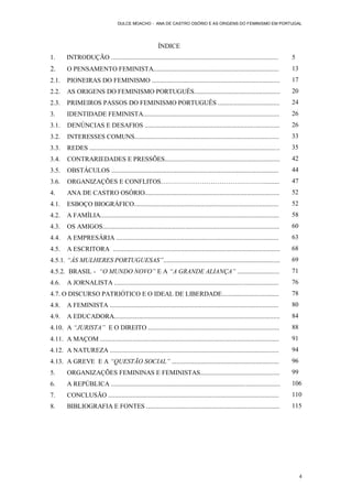 DULCE MOACHO - ANA DE CASTRO OSÓRIO E AS ORIGENS DO FEMINISMO EM PORTUGAL




                                                             ÍNDICE
1.      INTRODUÇÃO .......................................................................................................             5
2.       O PENSAMENTO FEMINISTA.............................................................................                           13
2.1.     PIONEIRAS DO FEMINISMO ...............................................................................                        17
2.2.     AS ORIGENS DO FEMINISMO PORTUGUÊS.....................................................                                        20
2.3.     PRIMEIROS PASSOS DO FEMINISMO PORTUGUÊS ......................................                                                24
3.       IDENTIDADE FEMINISTA....................................................................................                      26
3.1.     DENÚNCIAS E DESAFIOS ...................................................................................                      26
3.2.     INTERESSES COMUNS.........................................................................................                    33
3.3.     REDES .....................................................................................................................   35
3.4.     CONTRARIEDADES E PRESSÕES.......................................................................                              42
3.5.     OBSTÁCULOS .......................................................................................................            44
3.6.     ORGANIZAÇÕES E CONFLITOS………………………………………….........                                                                             47
4.       ANA DE CASTRO OSÓRIO...................................................................................                       52
4.1.     ESBOÇO BIOGRÁFICO.........................................................................................                    52
4.2.     A FAMÍLIA..............................................................................................................       58
4.3.     OS AMIGOS.............................................................................................................        60
4.4.     A EMPRESÁRIA ....................................................................................................             63
4.5.     A ESCRITORA .......................................................................................................           68
4.5.1. “ÀS MULHERES PORTUGUESAS”........................................................................                               69
4.5.2. BRASIL - “O MUNDO NOVO” E A “A GRANDE ALIANÇA” ..........................                                                       71
4.6.     A JORNALISTA .....................................................................................................            76
4.7. O DISCURSO PATRIÓTICO E O IDEAL DE LIBERDADE...................................                                                   78
4.8.     A FEMINISTA ........................................................................................................          80
4.9.     A EDUCADORA......................................................................................................             84
4.10. A “JURISTA” E O DIREITO .................................................................................                        88
4.11. A MAÇOM ..............................................................................................................           91
4.12. A NATUREZA ........................................................................................................              94
4.13. A GREVE E A “QUESTÃO SOCIAL” ..................................................................                                  96
5.       ORGANIZAÇÕES FEMININAS E FEMINISTAS.................................................                                          99
6.       A REPÚBLICA ........................................................................................................          106
7.       CONCLUSÃO .........................................................................................................           110
8.       BIBLIOGRAFIA E FONTES ..................................................................................                      115




                                                                                                                                            4
 